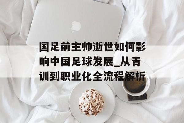 国足前主帅逝世如何影响中国足球发展_从青训到职业化全流程解析-第1张图片- 国足前主帅逝世如何影响中国足球发展_从青训到职业化全流程解析-第1张图片-