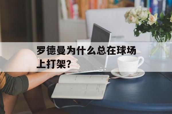 罗德曼为什么总在球场上打架？-第1张图片-