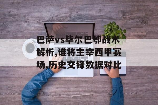 巴萨vs毕尔巴鄂战术解析,谁将主宰西甲赛场,历史交锋数据对比-第1张图片-