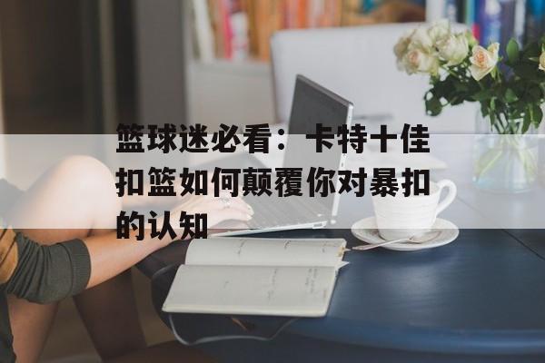 篮球迷必看：卡特十佳扣篮如何颠覆你对暴扣的认知-第1张图片-