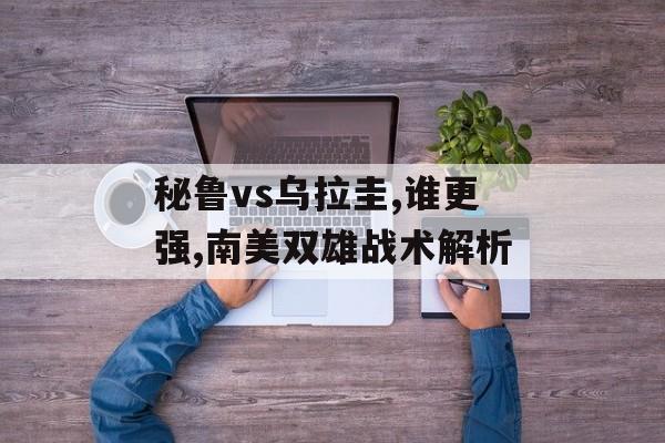 秘鲁vs乌拉圭,谁更强,南美双雄战术解析-第1张图片-