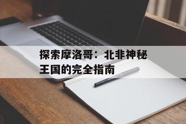 探索摩洛哥：北非神秘王国的完全指南-第1张图片-