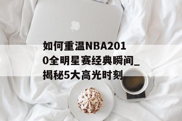 如何重温NBA2010全明星赛经典瞬间_揭秘5大高光时刻-第1张图片-
