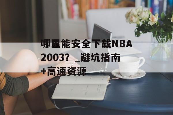 哪里能安全下载NBA2003？_避坑指南+高速资源-第1张图片-