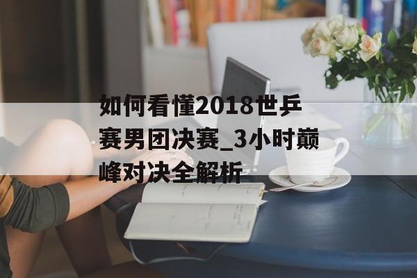如何看懂2018世乒赛男团决赛_3小时巅峰对决全解析-第1张图片-