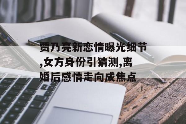 贾乃亮新恋情曝光细节,女方身份引猜测,离婚后感情走向成焦点-第1张图片-
