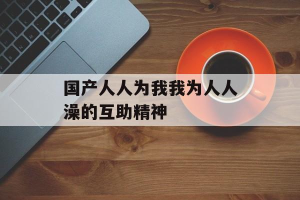 国产人人为我我为人人澡的互助精神-第1张图片-