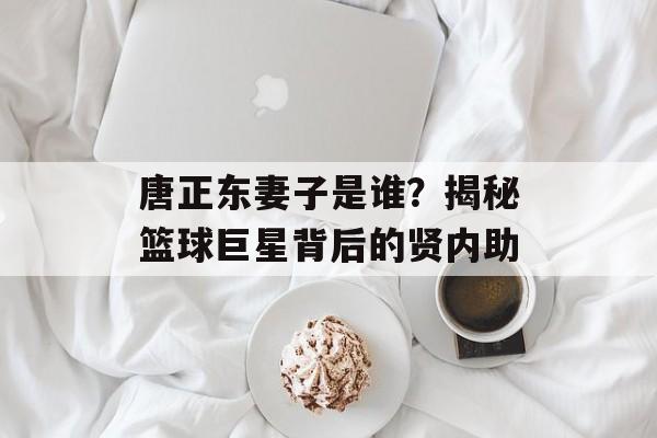 唐正东妻子是谁？揭秘篮球巨星背后的贤内助-第1张图片-