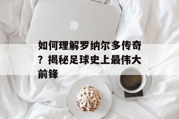 如何理解罗纳尔多传奇？揭秘足球史上最伟大前锋-第1张图片-