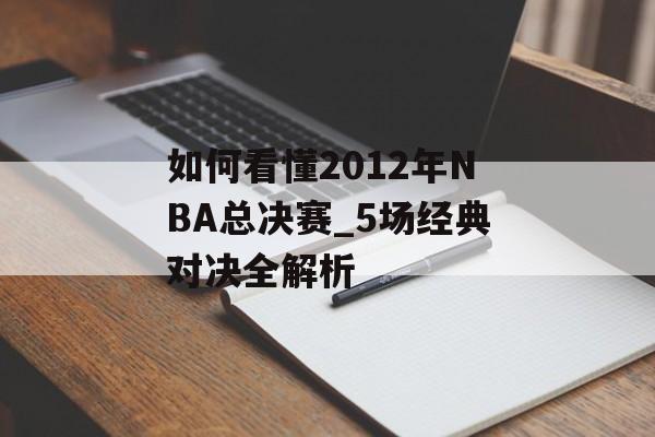 如何看懂2012年NBA总决赛_5场经典对决全解析-第1张图片-