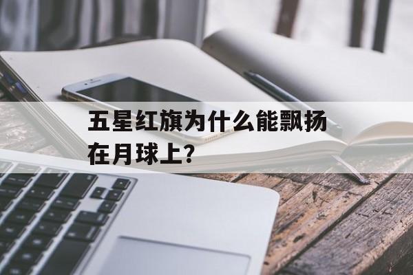 五星红旗为什么能飘扬在月球上？-第1张图片-