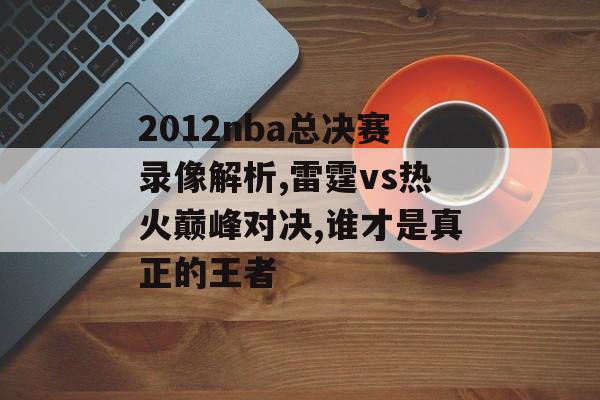 2012nba总决赛录像解析,雷霆vs热火巅峰对决,谁才是真正的王者-第1张图片-