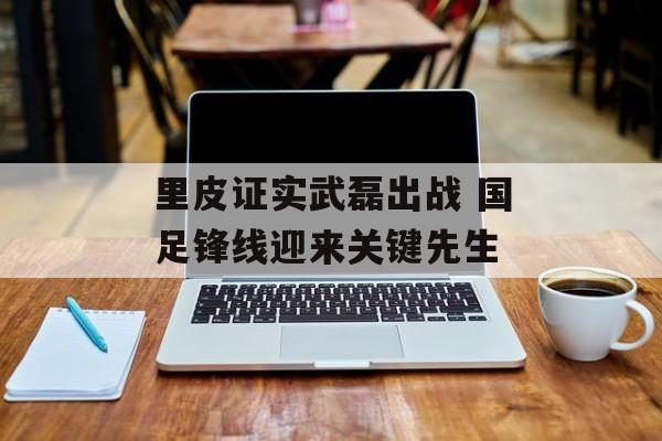 里皮证实武磊出战 国足锋线迎来关键先生-第1张图片-