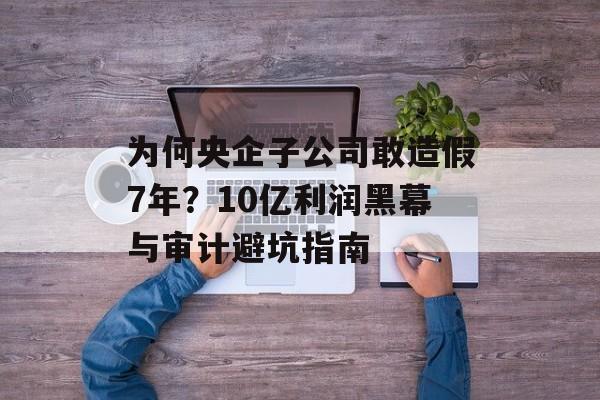 为何央企子公司敢造假7年？10亿利润黑幕与审计避坑指南-第1张图片-