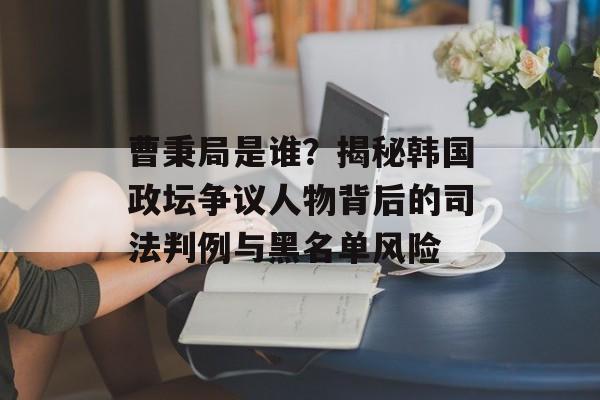 曹秉局是谁？揭秘韩国政坛争议人物背后的司法判例与黑名单风险-第1张图片-