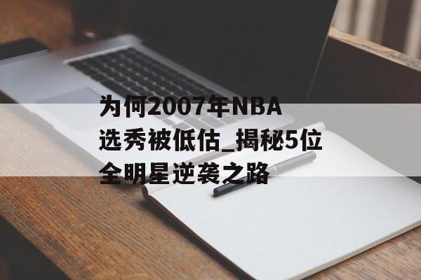 为何2007年NBA选秀被低估_揭秘5位全明星逆袭之路-第1张图片-