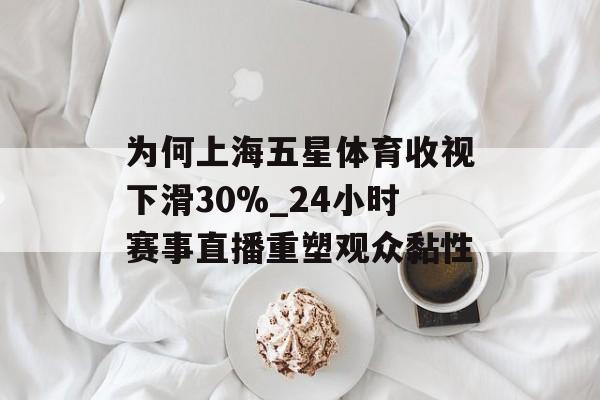 为何上海五星体育收视下滑30%_24小时赛事直播重塑观众黏性-第1张图片-