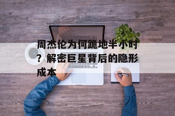 周杰伦为何跪地半小时？解密巨星背后的隐形成本-第1张图片-