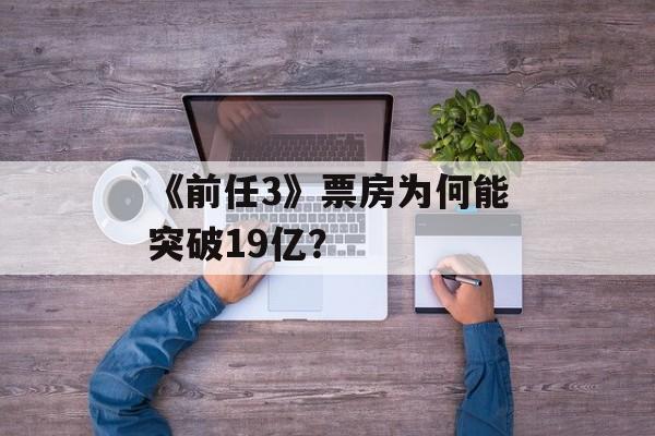 《前任3》票房为何能突破19亿？-第1张图片-