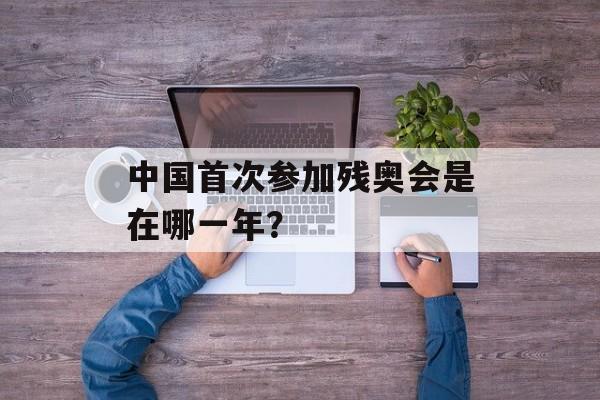 中国首次参加残奥会是在哪一年？-第1张图片-