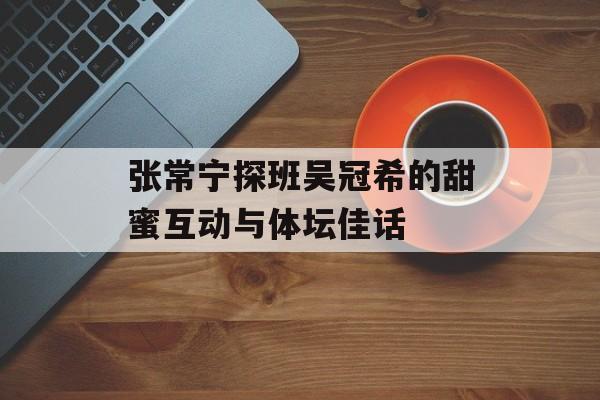 张常宁探班吴冠希的甜蜜互动与体坛佳话-第1张图片- 张常宁探班吴冠希的甜蜜互动与体坛佳话-第1张图片-