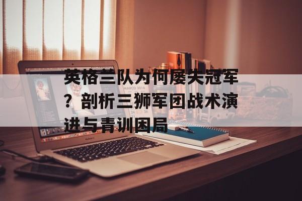 英格兰队为何屡失冠军？剖析三狮军团战术演进与青训困局-第1张图片-