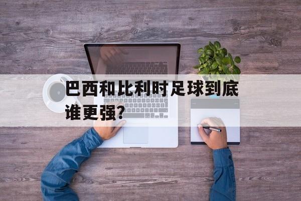 巴西和比利时足球到底谁更强？-第1张图片-