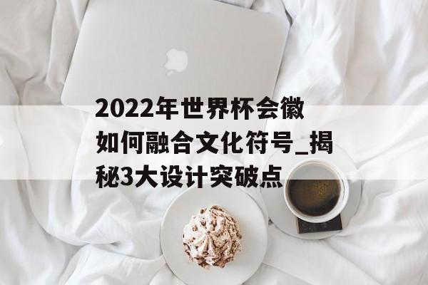 2022年世界杯会徽如何融合文化符号_揭秘3大设计突破点-第1张图片-