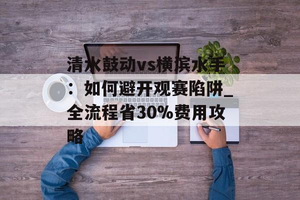 清水鼓动vs横滨水手：如何避开观赛陷阱_全流程省30%费用攻略-第1张图片-
