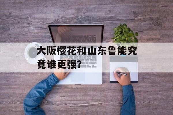 大阪樱花和山东鲁能究竟谁更强？-第1张图片-