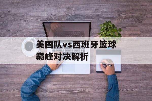 美国队vs西班牙篮球巅峰对决解析-第1张图片-