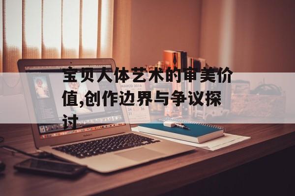 宝贝人体艺术的审美价值,创作边界与争议探讨-第1张图片-