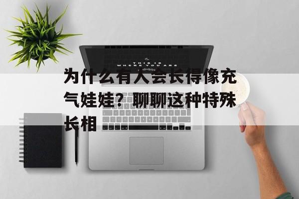 为什么有人会长得像充气娃娃？聊聊这种特殊长相-第1张图片-