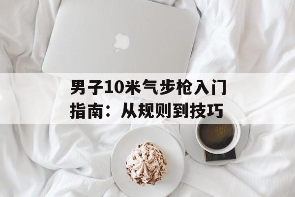 男子10米气步枪入门指南：从规则到技巧-第1张图片-