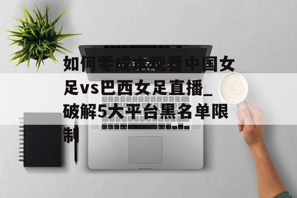 如何零成本观看中国女足vs巴西女足直播_破解5大平台黑名单限制-第1张图片-