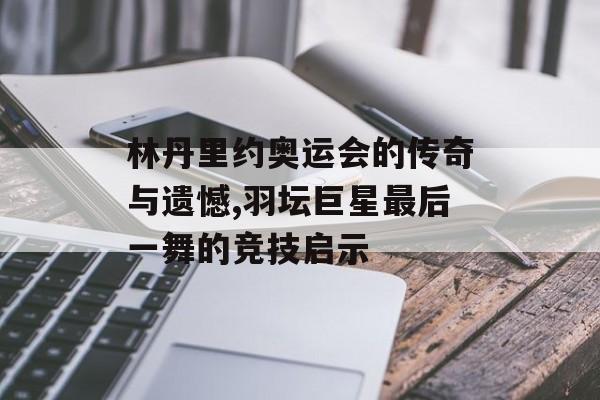 林丹里约奥运会的传奇与遗憾,羽坛巨星最后一舞的竞技启示-第1张图片-