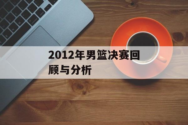 2012年男篮决赛回顾与分析-第1张图片-