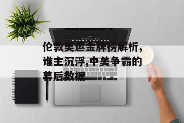 伦敦奥运金牌榜解析,谁主沉浮,中美争霸的幕后数据-第1张图片-