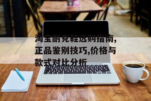 淘宝耐克鞋选购指南,正品鉴别技巧,价格与款式对比分析-第1张图片-