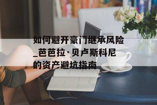 如何避开豪门继承风险_芭芭拉·贝卢斯科尼的资产避坑指南-第1张图片-