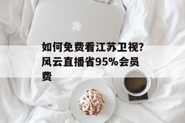如何免费看江苏卫视？风云直播省95%会员费-第1张图片-