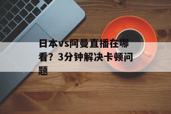日本vs阿曼直播在哪看？3分钟解决卡顿问题-第1张图片-