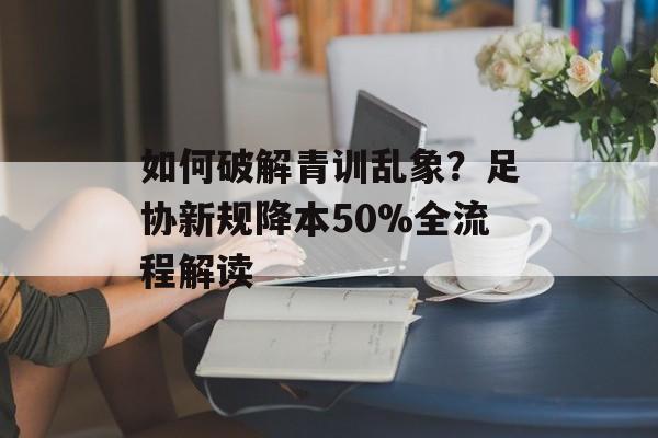 如何破解青训乱象？足协新规降本50%全流程解读-第1张图片-