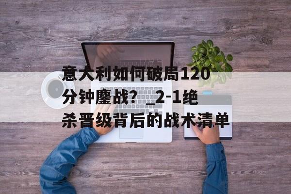 意大利如何破局120分钟鏖战?_2-1绝杀晋级背后的战术清单-第1张图片- 意大利如何破局120分钟鏖战?_2-1绝杀晋级背后的战术清单-第1张图片-