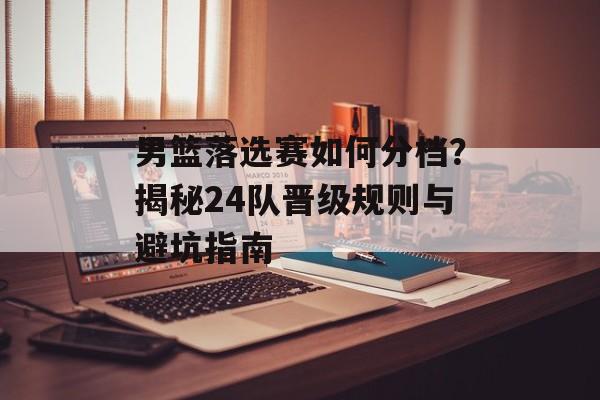 男篮落选赛如何分档？揭秘24队晋级规则与避坑指南-第1张图片-