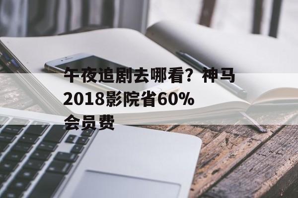 午夜追剧去哪看？神马2018影院省60%会员费-第1张图片-