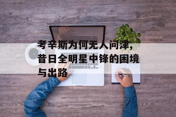 考辛斯为何无人问津,昔日全明星中锋的困境与出路-第1张图片-