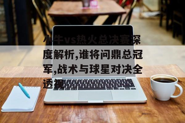 小牛vs热火总决赛深度解析,谁将问鼎总冠军,战术与球星对决全透视-第1张图片-