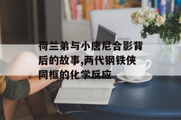 荷兰弟与小唐尼合影背后的故事,两代钢铁侠同框的化学反应-第1张图片-