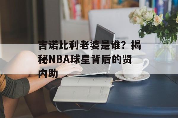 吉诺比利老婆是谁？揭秘NBA球星背后的贤内助-第1张图片-
